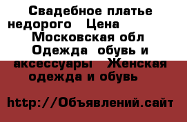 Свадебное платье недорого › Цена ­ 10 000 - Московская обл. Одежда, обувь и аксессуары » Женская одежда и обувь   